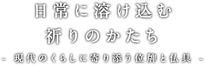 日常に溶け込む祈りのかたち- 現代のくらしに寄り添う位牌と仏具 -